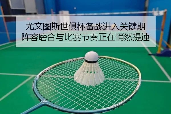 尤文图斯世俱杯备战进入关键期 阵容磨合与比赛节奏正在悄然提速